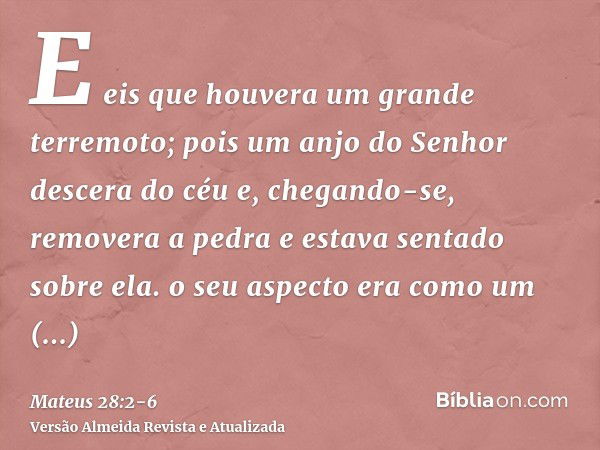 E eis que houvera um grande terremoto; pois um anjo do Senhor descera do céu e, chegando-se, removera a pedra e estava sentado sobre ela.o seu aspecto era como 