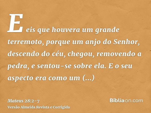 E eis que houvera um grande terremoto, porque um anjo do Senhor, descendo do céu, chegou, removendo a pedra, e sentou-se sobre ela.E o seu aspecto era como um r