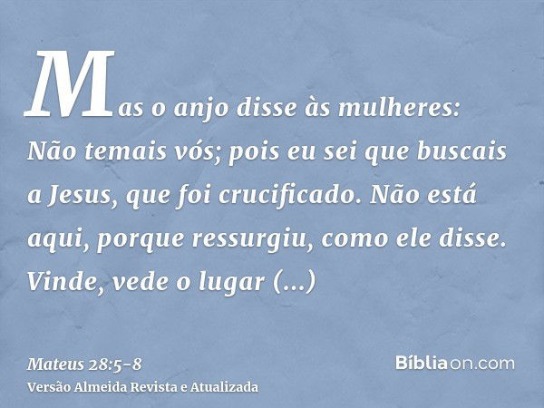 Mas o anjo disse às mulheres: Não temais vós; pois eu sei que buscais a Jesus, que foi crucificado.Não está aqui, porque ressurgiu, como ele disse. Vinde, vede 