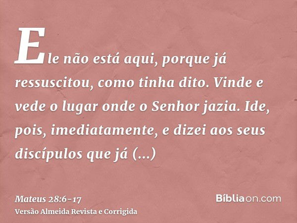 Ele não está aqui, porque já ressuscitou, como tinha dito. Vinde e vede o lugar onde o Senhor jazia.Ide, pois, imediatamente, e dizei aos seus discípulos que já