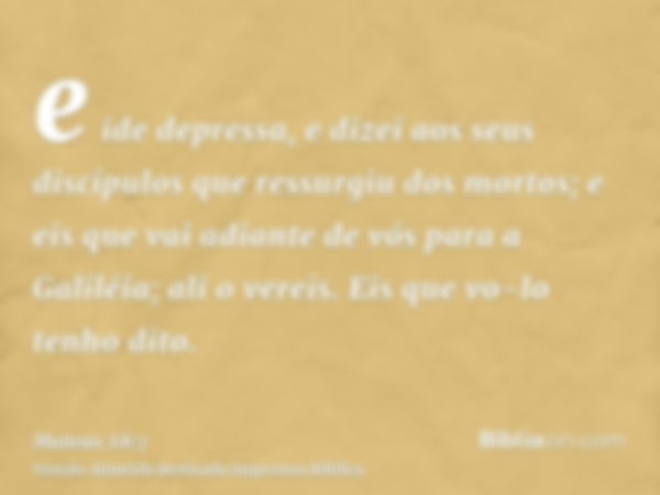 e ide depressa, e dizei aos seus discípulos que ressurgiu dos mortos; e eis que vai adiante de vós para a Galiléia; ali o vereis. Eis que vo-lo tenho dito.