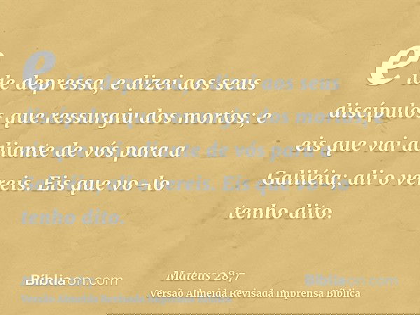 e ide depressa, e dizei aos seus discípulos que ressurgiu dos mortos; e eis que vai adiante de vós para a Galiléia; ali o vereis. Eis que vo-lo tenho dito.