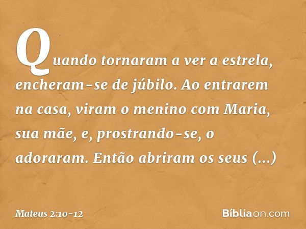 Quando tornaram a ver a estrela, encheram-se de júbilo. Ao entrarem na casa, viram o menino com Maria, sua mãe, e, prostrando-se, o adoraram. Então abriram os s