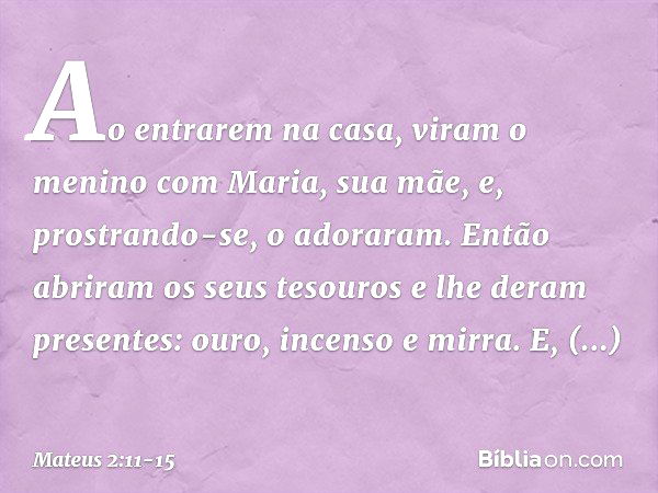 Ao entrarem na casa, viram o menino com Maria, sua mãe, e, prostrando-se, o adoraram. Então abriram os seus tesouros e lhe deram presentes: ouro, incenso e mirr