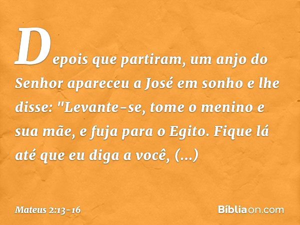 Depois que partiram, um anjo do Senhor apareceu a José em sonho e lhe disse: "Levante-se, tome o menino e sua mãe, e fuja para o Egito. Fique lá até que eu diga