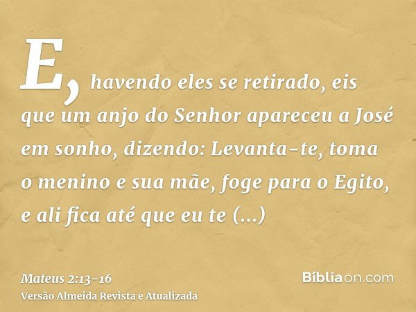 E, havendo eles se retirado, eis que um anjo do Senhor apareceu a José em sonho, dizendo: Levanta-te, toma o menino e sua mãe, foge para o Egito, e ali fica até