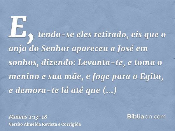 E, tendo-se eles retirado, eis que o anjo do Senhor apareceu a José em sonhos, dizendo: Levanta-te, e toma o menino e sua mãe, e foge para o Egito, e demora-te 