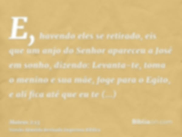 E, havendo eles se retirado, eis que um anjo do Senhor apareceu a José em sonho, dizendo: Levanta-te, toma o menino e sua mãe, foge para o Egito, e ali fica até