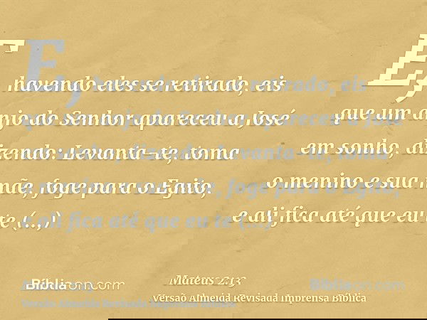 E, havendo eles se retirado, eis que um anjo do Senhor apareceu a José em sonho, dizendo: Levanta-te, toma o menino e sua mãe, foge para o Egito, e ali fica até