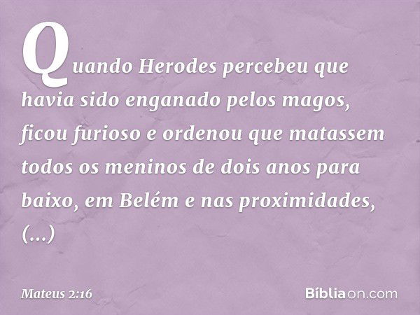 Quando Herodes percebeu que havia sido enganado pelos magos, ficou furioso e ordenou que matassem todos os meninos de dois anos para baixo, em Belém e nas proxi