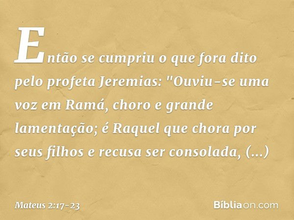 Então se cumpriu o que fora dito pelo profeta Jeremias: "Ouviu-se uma voz em Ramá,
choro e grande lamentação;
é Raquel que chora por seus filhos
e recusa ser co