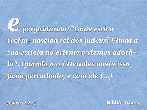 e perguntaram: "Onde está o recém-nascido rei dos judeus? Vimos a sua estrela no oriente e viemos adorá-lo". Quando o rei Herodes ouviu isso, ficou perturbado, 