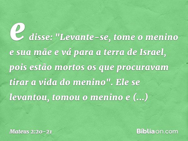 e disse: "Levante-se, tome o menino e sua mãe e vá para a terra de Israel, pois estão mortos os que procuravam tirar a vida do menino". Ele se levantou, tomou o