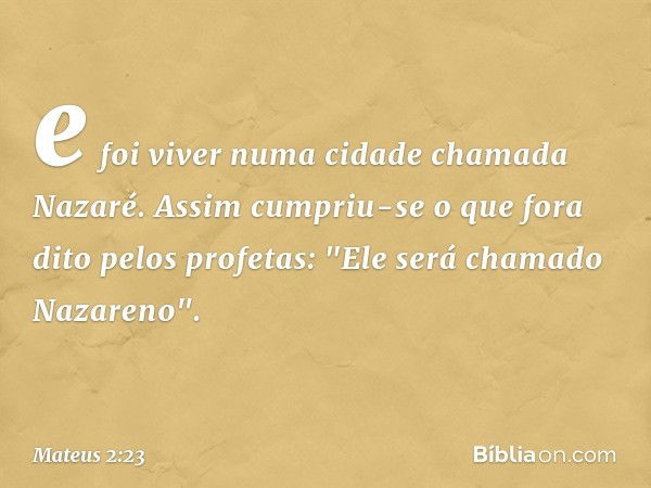 e foi viver numa cidade chamada Nazaré. Assim cumpriu-se o que fora dito pelos profetas: "Ele será chamado Nazareno". -- Mateus 2:23