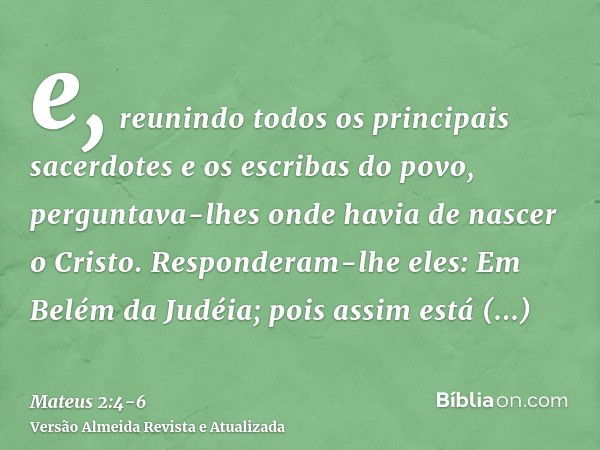 e, reunindo todos os principais sacerdotes e os escribas do povo, perguntava-lhes onde havia de nascer o Cristo.Responderam-lhe eles: Em Belém da Judéia; pois a