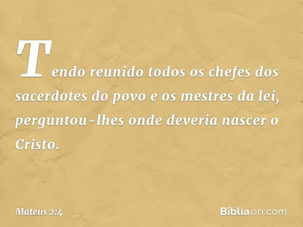 Tendo reunido todos os chefes dos sacerdotes do povo e os mestres da lei, perguntou-lhes onde deveria nascer o Cristo. -- Mateus 2:4