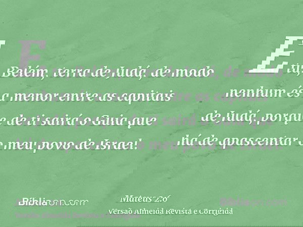 E tu, Belém, terra de Judá, de modo nenhum és a menor entre as capitais de Judá, porque de ti sairá o Guia que há de apascentar o meu povo de Israel.