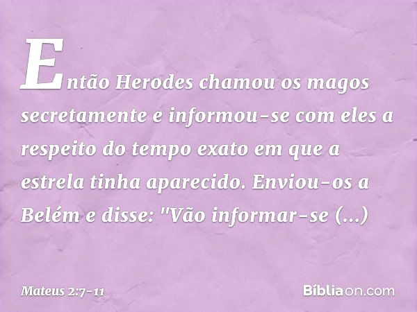 Então Herodes chamou os magos secretamente e informou-se com eles a respeito do tempo exato em que a estrela tinha aparecido. Enviou-os a Belém e disse: "Vão in