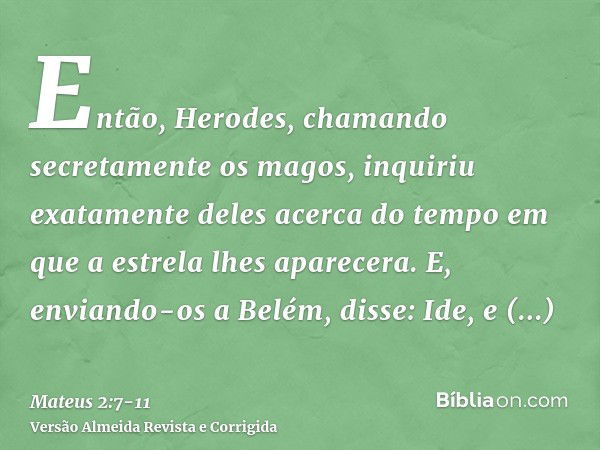 Então, Herodes, chamando secretamente os magos, inquiriu exatamente deles acerca do tempo em que a estrela lhes aparecera.E, enviando-os a Belém, disse: Ide, e 