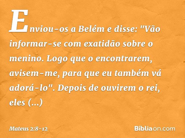 Enviou-os a Belém e disse: "Vão informar-se com exatidão sobre o menino. Logo que o encontrarem, avisem-me, para que eu também vá adorá-lo". Depois de ouvirem o