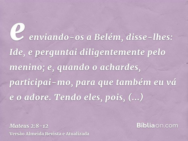 e enviando-os a Belém, disse-lhes: Ide, e perguntai diligentemente pelo menino; e, quando o achardes, participai-mo, para que também eu vá e o adore.Tendo eles,