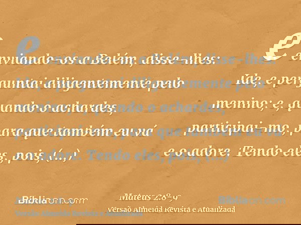 e enviando-os a Belém, disse-lhes: Ide, e perguntai diligentemente pelo menino; e, quando o achardes, participai-mo, para que também eu vá e o adore.Tendo eles,
