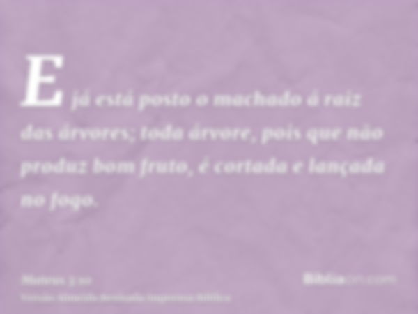 E já está posto o machado á raiz das árvores; toda árvore, pois que não produz bom fruto, é cortada e lançada no fogo.