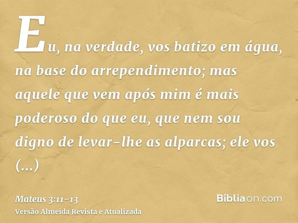 Eu, na verdade, vos batizo em água, na base do arrependimento; mas aquele que vem após mim é mais poderoso do que eu, que nem sou digno de levar-lhe as alparcas