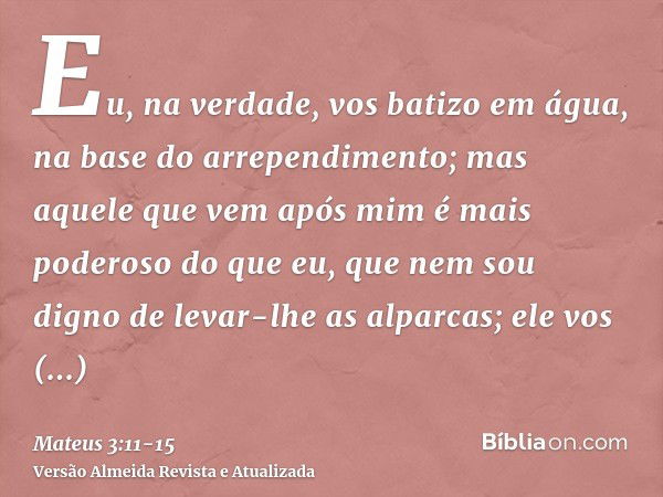 Eu, na verdade, vos batizo em água, na base do arrependimento; mas aquele que vem após mim é mais poderoso do que eu, que nem sou digno de levar-lhe as alparcas