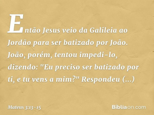 Então Jesus veio da Galileia ao Jordão para ser batizado por João. João, porém, tentou impedi-lo, dizendo: "Eu preciso ser batizado por ti, e tu vens a mim?" Re