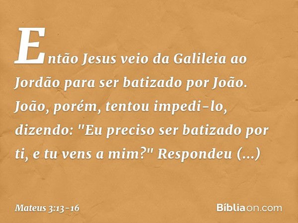 Então Jesus veio da Galileia ao Jordão para ser batizado por João. João, porém, tentou impedi-lo, dizendo: "Eu preciso ser batizado por ti, e tu vens a mim?" Re