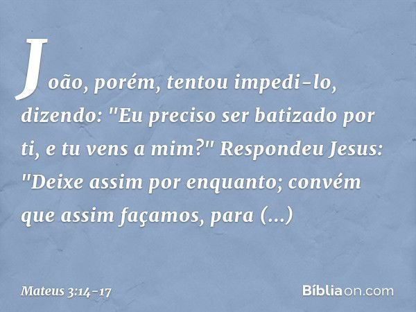 João, porém, tentou impedi-lo, dizendo: "Eu preciso ser batizado por ti, e tu vens a mim?" Respondeu Jesus: "Deixe assim por enquanto; convém que assim façamos,