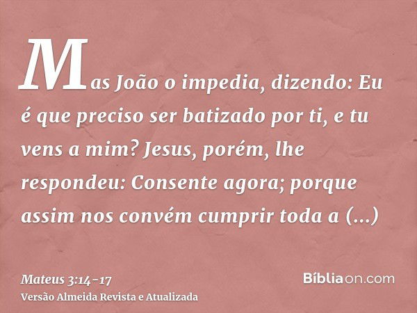 Mas João o impedia, dizendo: Eu é que preciso ser batizado por ti, e tu vens a mim?Jesus, porém, lhe respondeu: Consente agora; porque assim nos convém cumprir 