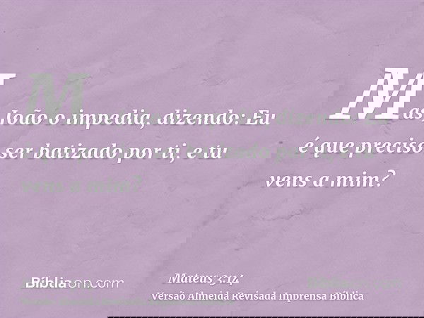 Mas João o impedia, dizendo: Eu é que preciso ser batizado por ti, e tu vens a mim?