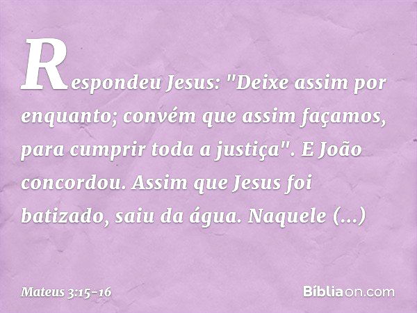 Respondeu Jesus: "Deixe assim por enquanto; convém que assim façamos, para cumprir toda a justiça". E João concordou. Assim que Jesus foi batizado, saiu da água