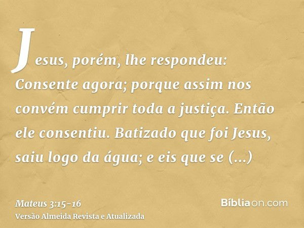 Jesus, porém, lhe respondeu: Consente agora; porque assim nos convém cumprir toda a justiça. Então ele consentiu.Batizado que foi Jesus, saiu logo da água; e ei