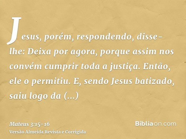 Jesus, porém, respondendo, disse-lhe: Deixa por agora, porque assim nos convém cumprir toda a justiça. Então, ele o permitiu.E, sendo Jesus batizado, saiu logo 