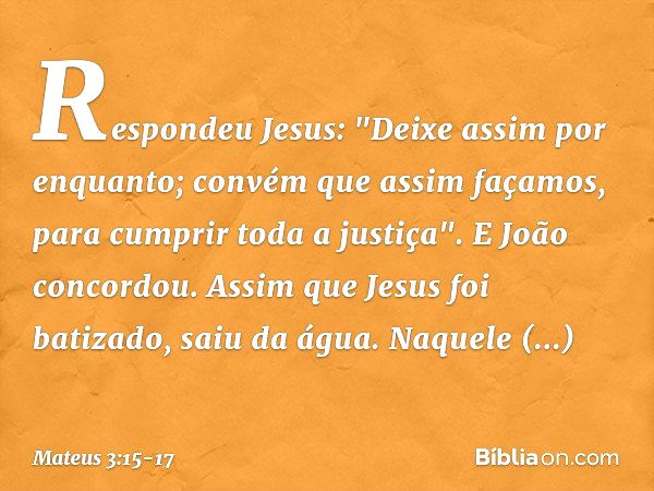 Respondeu Jesus: "Deixe assim por enquanto; convém que assim façamos, para cumprir toda a justiça". E João concordou. Assim que Jesus foi batizado, saiu da água