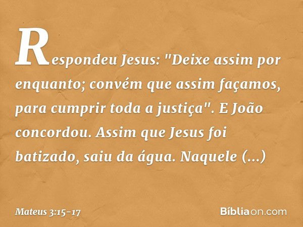 Respondeu Jesus: "Deixe assim por enquanto; convém que assim façamos, para cumprir toda a justiça". E João concordou. Assim que Jesus foi batizado, saiu da água