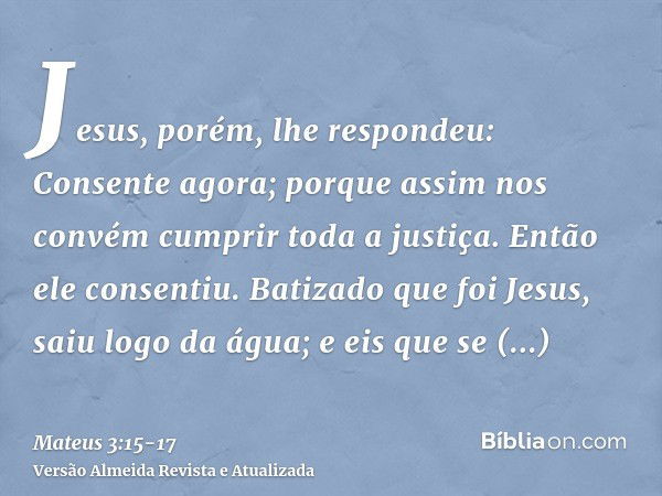 Jesus, porém, lhe respondeu: Consente agora; porque assim nos convém cumprir toda a justiça. Então ele consentiu.Batizado que foi Jesus, saiu logo da água; e ei