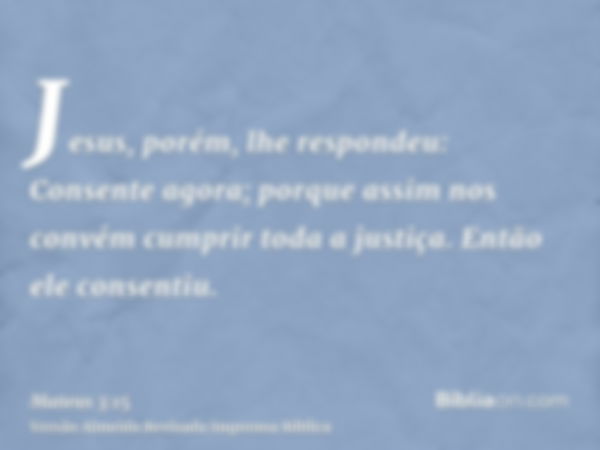 Jesus, porém, lhe respondeu: Consente agora; porque assim nos convém cumprir toda a justiça. Então ele consentiu.