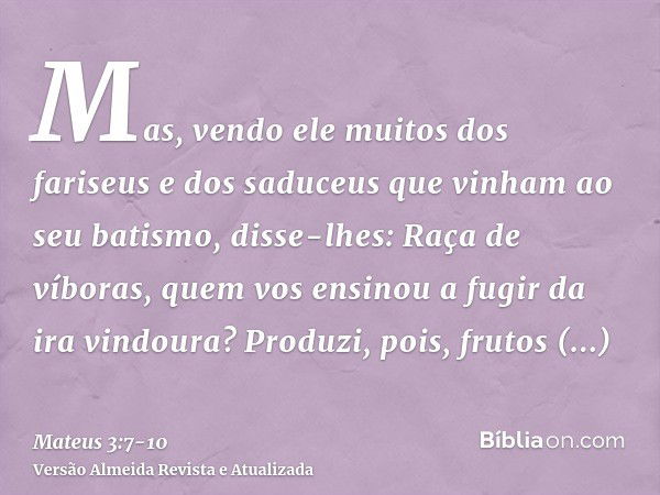 Mas, vendo ele muitos dos fariseus e dos saduceus que vinham ao seu batismo, disse-lhes: Raça de víboras, quem vos ensinou a fugir da ira vindoura?Produzi, pois