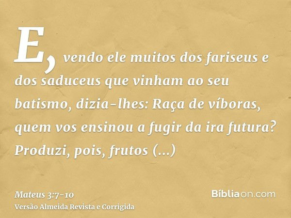 E, vendo ele muitos dos fariseus e dos saduceus que vinham ao seu batismo, dizia-lhes: Raça de víboras, quem vos ensinou a fugir da ira futura?Produzi, pois, fr