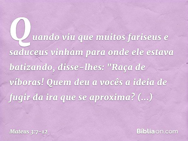 Quando viu que muitos fariseus e saduceus vinham para onde ele estava batizando, disse-lhes: "Raça de víboras! Quem deu a vocês a ideia de fugir da ira que se a