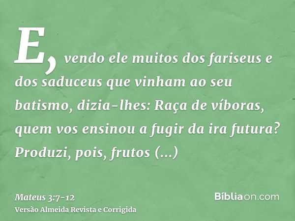 E, vendo ele muitos dos fariseus e dos saduceus que vinham ao seu batismo, dizia-lhes: Raça de víboras, quem vos ensinou a fugir da ira futura?Produzi, pois, fr