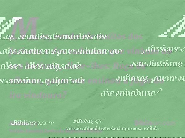 Mas, vendo ele muitos dos fariseus e dos saduceus que vinham ao seu batismo, disse-lhes: Raça de víboras, quem vos ensinou a fugir da ira vindoura?