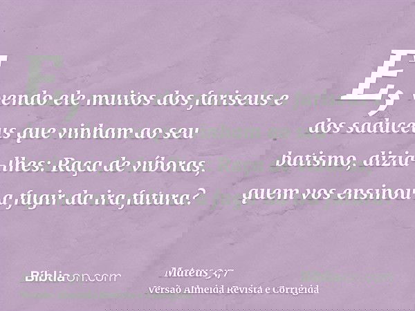 E, vendo ele muitos dos fariseus e dos saduceus que vinham ao seu batismo, dizia-lhes: Raça de víboras, quem vos ensinou a fugir da ira futura?
