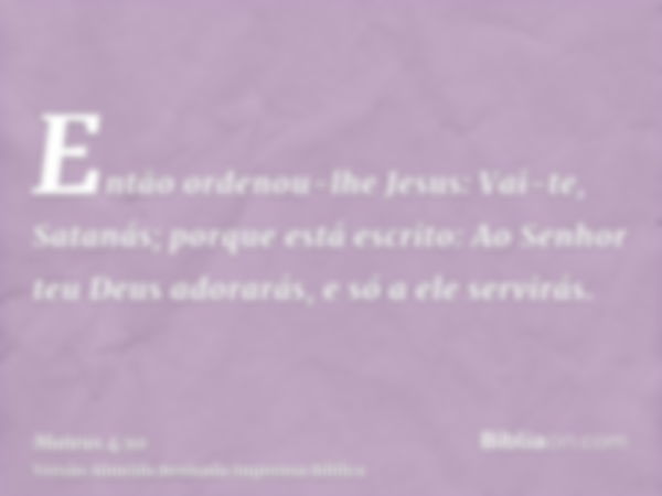 Então ordenou-lhe Jesus: Vai-te, Satanás; porque está escrito: Ao Senhor teu Deus adorarás, e só a ele servirás.