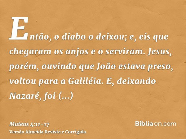 Então, o diabo o deixou; e, eis que chegaram os anjos e o serviram.Jesus, porém, ouvindo que João estava preso, voltou para a Galiléia.E, deixando Nazaré, foi h