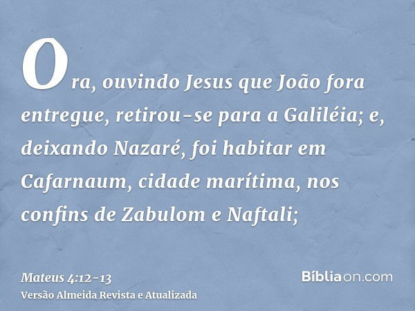 Ora, ouvindo Jesus que João fora entregue, retirou-se para a Galiléia;e, deixando Nazaré, foi habitar em Cafarnaum, cidade marítima, nos confins de Zabulom e Na